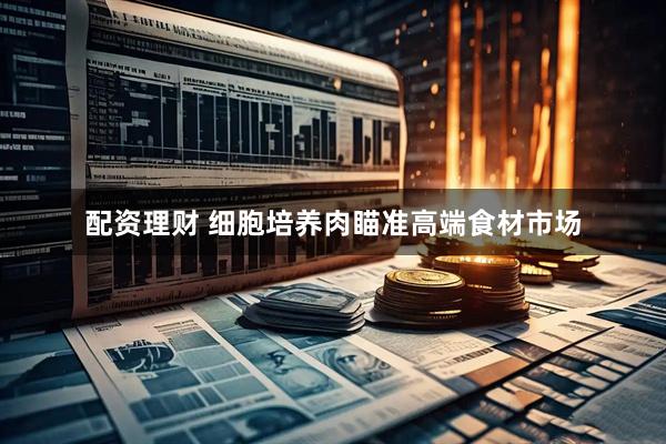 配资理财 细胞培养肉瞄准高端食材市场