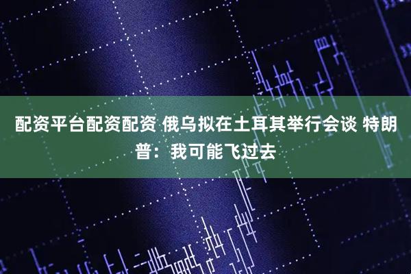 配资平台配资配资 俄乌拟在土耳其举行会谈 特朗普：我可能飞过去