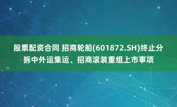 股票配资合同 招商轮船(601872.SH)终止分拆中外运集运、招商滚装重组上市事项