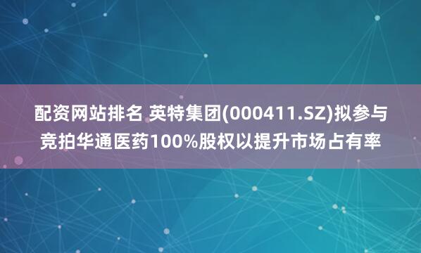 配资网站排名 英特集团(000411.SZ)拟参与竞拍华通医药100%股权以提升市场占有率