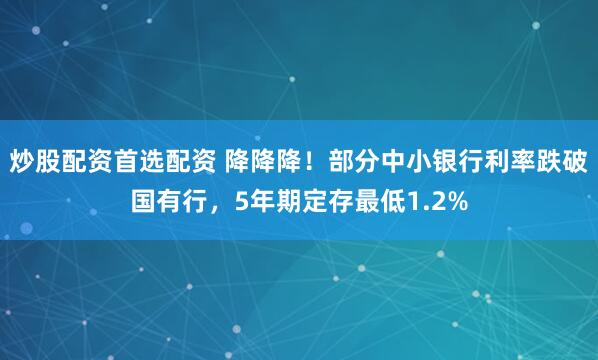 炒股配资首选配资 降降降！部分中小银行利率跌破国有行，5年期定存最低1.2%