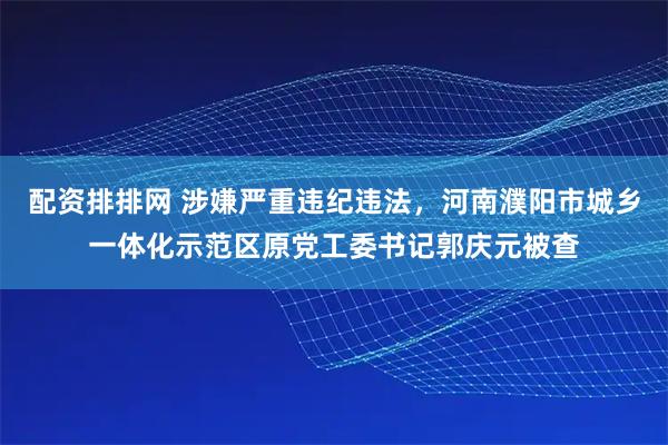 配资排排网 涉嫌严重违纪违法，河南濮阳市城乡一体化示范区原党工委书记郭庆元被查