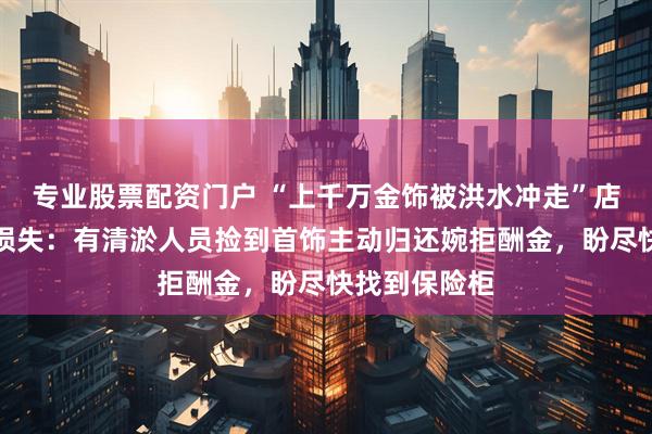 专业股票配资门户 “上千万金饰被洪水冲走”店主否认虚报损失：有清淤人员捡到首饰主动归还婉拒酬金，盼尽快找到保险柜