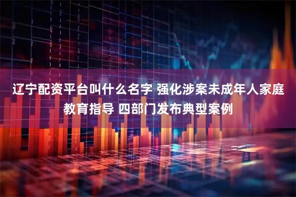 辽宁配资平台叫什么名字 强化涉案未成年人家庭教育指导 四部门发布典型案例