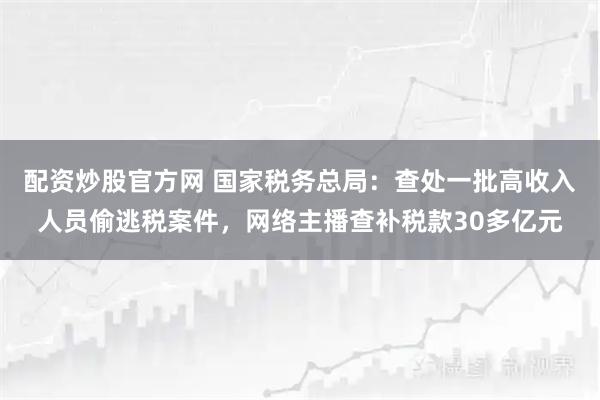 配资炒股官方网 国家税务总局：查处一批高收入人员偷逃税案件，网络主播查补税款30多亿元