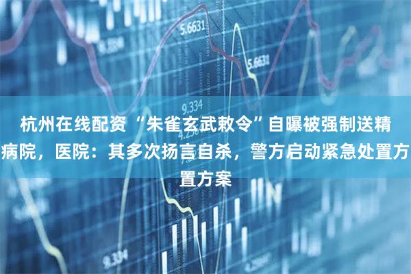 杭州在线配资 “朱雀玄武敕令”自曝被强制送精神病院，医院：其多次扬言自杀，警方启动紧急处置方案