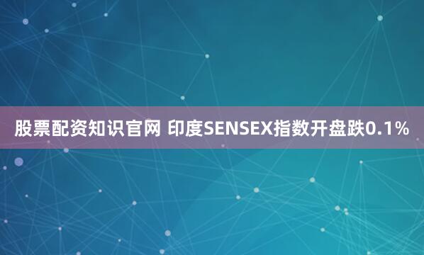 股票配资知识官网 印度SENSEX指数开盘跌0.1%