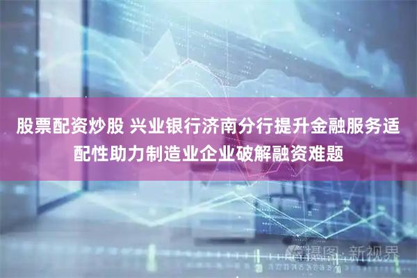股票配资炒股 兴业银行济南分行提升金融服务适配性助力制造业企业破解融资难题