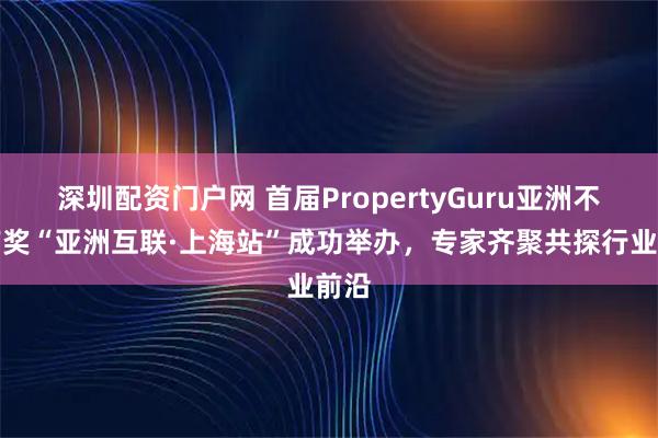 深圳配资门户网 首届PropertyGuru亚洲不动产奖“亚洲互联·上海站”成功举办，专家齐聚共探行业前沿