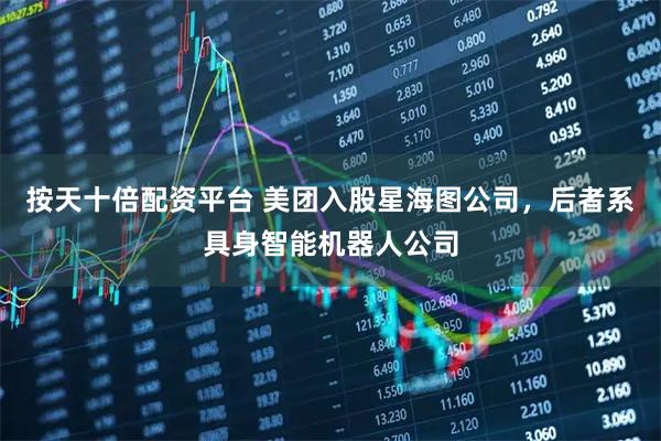 按天十倍配资平台 美团入股星海图公司，后者系具身智能机器人公司