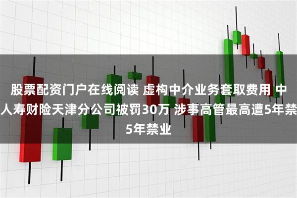 股票配资门户在线阅读 虚构中介业务套取费用 中国人寿财险天津分公司被罚30万 涉事高管最高遭5年禁业