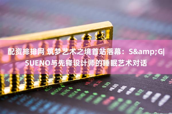 配资排排网 筑梦艺术之境首站落幕：S&G|SUENO与先锋设计师的睡眠艺术对话