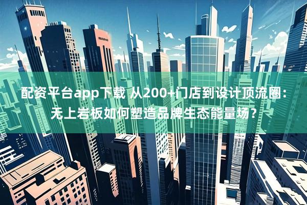 配资平台app下载 从200+门店到设计顶流圈：无上岩板如何塑造品牌生态能量场？