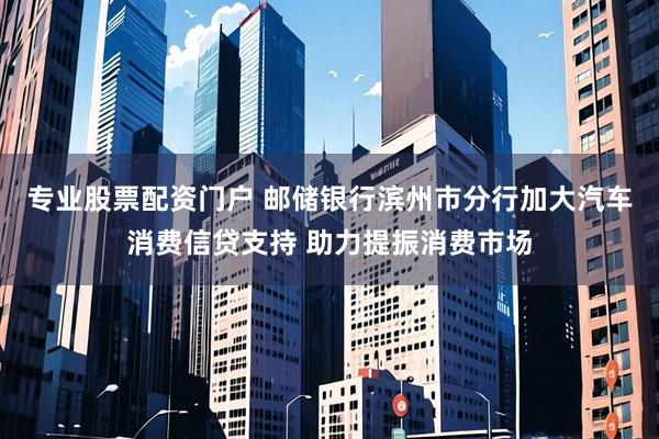 专业股票配资门户 邮储银行滨州市分行加大汽车消费信贷支持 助力提振消费市场