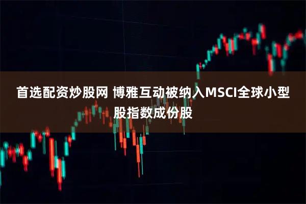 首选配资炒股网 博雅互动被纳入MSCI全球小型股指数成份股