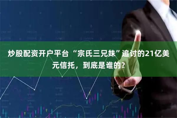 炒股配资开户平台 “宗氏三兄妹”追讨的21亿美元信托，到底是谁的？