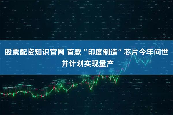 股票配资知识官网 首款“印度制造”芯片今年问世 并计划实现量产