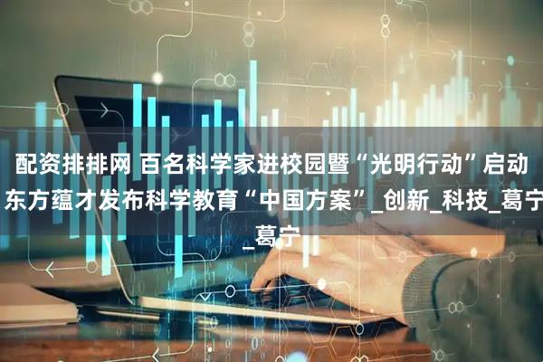 配资排排网 百名科学家进校园暨“光明行动”启动 东方蕴才发布科学教育“中国方案”_创新_科技_葛宁