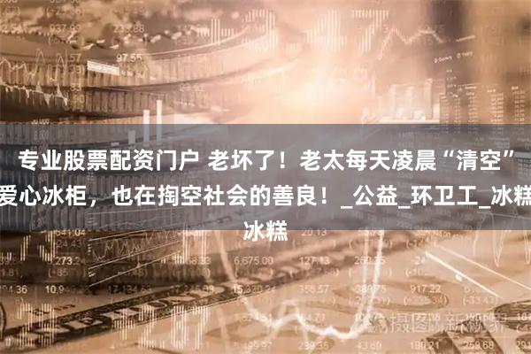 专业股票配资门户 老坏了！老太每天凌晨“清空”爱心冰柜，也在掏空社会的善良！_公益_环卫工_冰糕