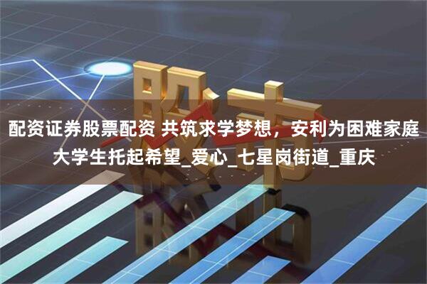 配资证券股票配资 共筑求学梦想，安利为困难家庭大学生托起希望_爱心_七星岗街道_重庆