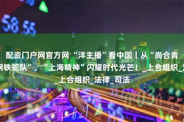 配资门户网官方网 “洋主播”看中国｜从“尚合青年”到“钢铁驼队”，“上海精神”闪耀时代光芒！_上合组织_法律_司法