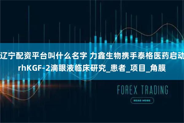 辽宁配资平台叫什么名字 力鑫生物携手泰格医药启动rhKGF-2滴眼液临床研究_患者_项目_角膜