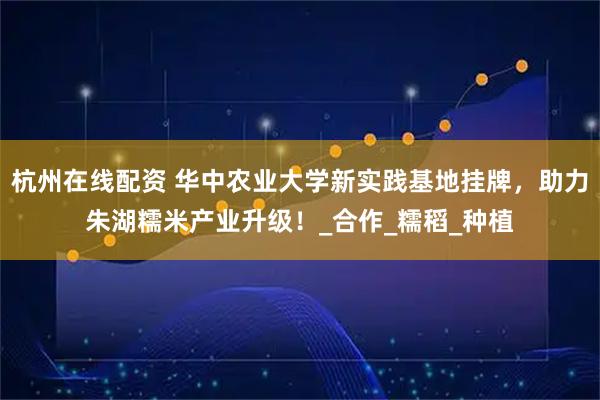 杭州在线配资 华中农业大学新实践基地挂牌，助力朱湖糯米产业升级！_合作_糯稻_种植