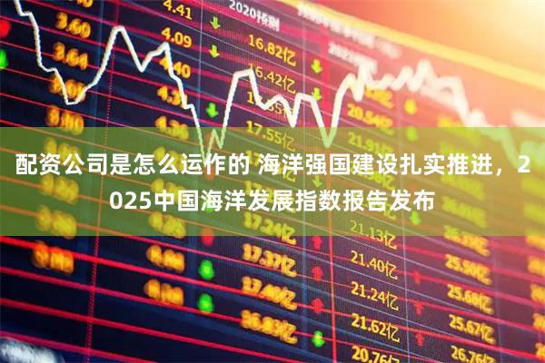 配资公司是怎么运作的 海洋强国建设扎实推进，2025中国海洋发展指数报告发布