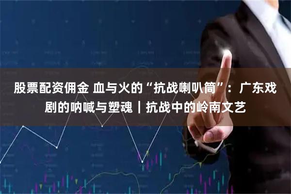 股票配资佣金 血与火的“抗战喇叭筒”：广东戏剧的呐喊与塑魂｜抗战中的岭南文艺