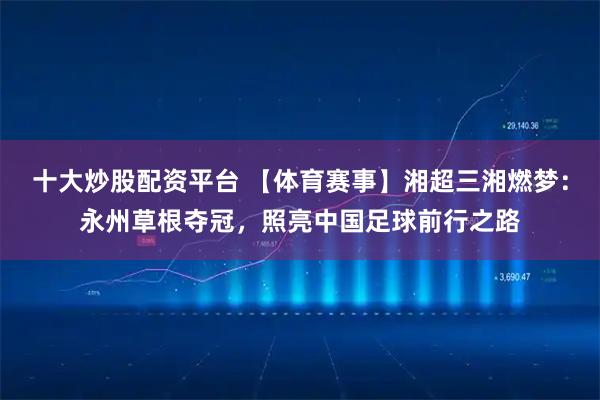 十大炒股配资平台 【体育赛事】湘超三湘燃梦：永州草根夺冠，照亮中国足球前行之路