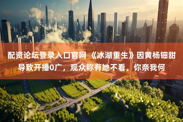 配资论坛登录入口官网 《冰湖重生》因黄杨钿甜导致开播0广，观众称有她不看，你奈我何