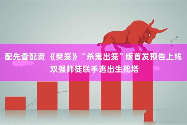 配先查配资 《樊笼》“杀鬼出笼”版首发预告上线 双强师徒联手逃出生死塔