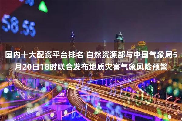 国内十大配资平台排名 自然资源部与中国气象局5月20日18时联合发布地质灾害气象风险预警