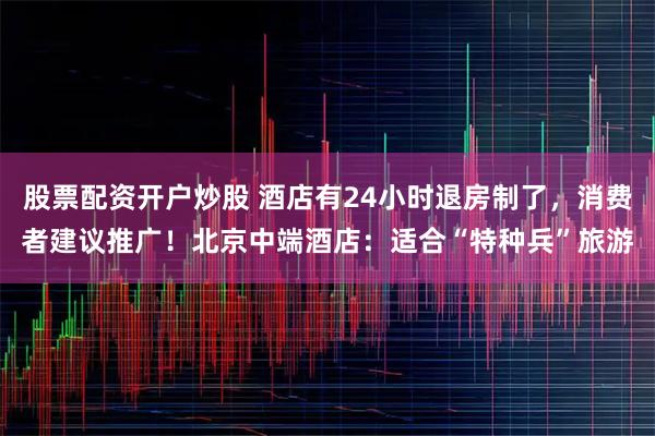 股票配资开户炒股 酒店有24小时退房制了,消费者建议推广!北京中端酒店:适合“特种兵”旅游