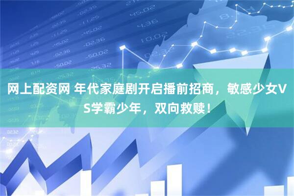 网上配资网 年代家庭剧开启播前招商，敏感少女VS学霸少年，双向救赎！