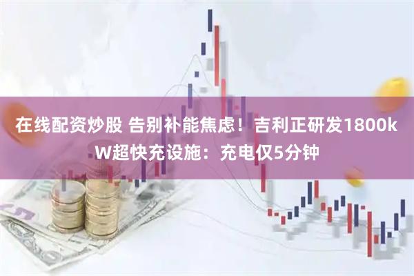 在线配资炒股 告别补能焦虑！吉利正研发1800kW超快充设施：充电仅5分钟