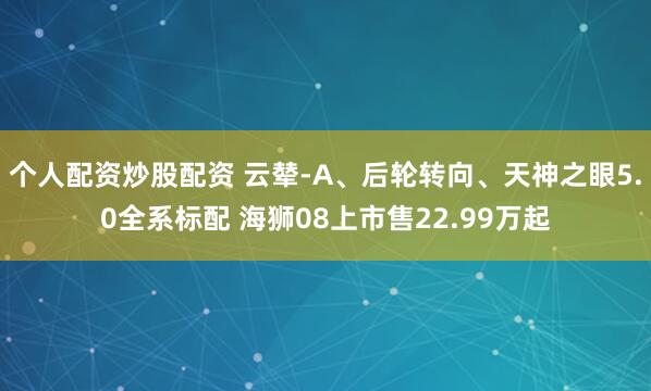 个人配资炒股配资 云辇-A、后轮转向、天神之眼5.0全系标配 海狮08上市售22.99万起